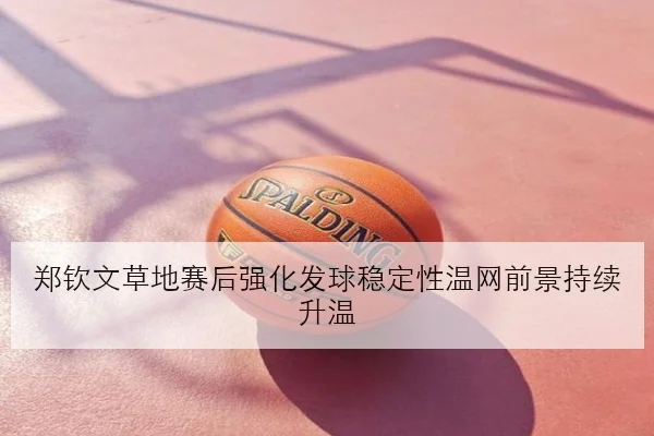 郑钦文草地赛后强化发球稳定性温网前景持续升温