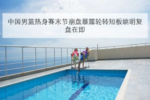 中国男篮热身赛末节崩盘暴露轮转短板姚明复盘在即