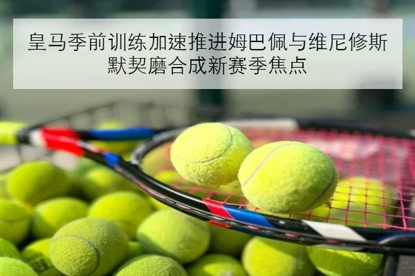皇马季前训练加速推进姆巴佩与维尼修斯默契磨合成新赛季焦点 - BOBSPORTS