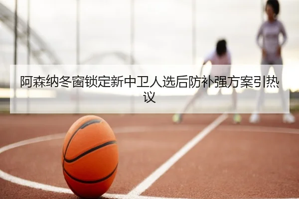阿森纳冬窗锁定新中卫人选后防补强方案引热议